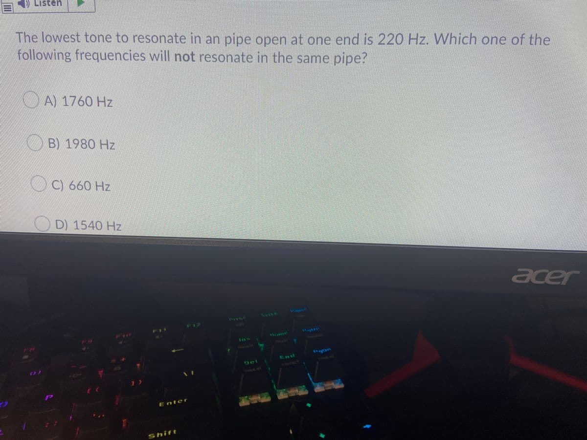 D Listen
The lowest tone to resonate in an pipe open at one end is 220 Hz. Which one of the
following frequencies will not resonate in the same pipe?
A 1760 Hz
B) 1980 Hz
C) 660 Hz
D) 1540 Hz
acer
SertE
F12
F11
Home
Ins
Pgon
End
Del
KETELT
WAVE
Enter
Shift
