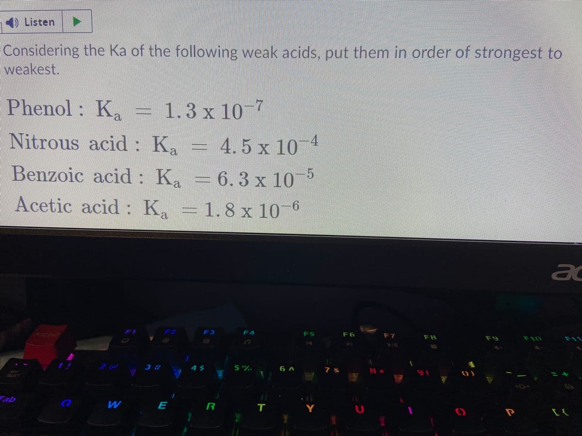 4) Listen
Considering the Ka of the following weak acids, put them in order of strongest to
weakest.
Phenol: K = 1.3 x 10 7
Nitrous acid : Ka
4.5 x 10 4
Benzoic acid : Ka
6.3 x 10
Acetic acid : K. -1.8 x 10 °
a
ad
ASCEND
F1
F2
F3
F4
F5
F6
F7
F8
F9
F10
F11
3 #
4$
5%,
SET!
SELECT
97
Tab
E
Y
U
T
