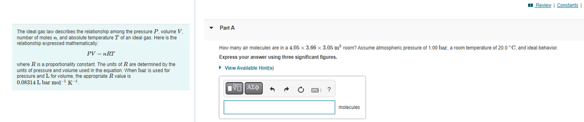 The ideal gas law describes the relationship among the pressure P, volume V,
number of moles n, and absolute temperature T of an ideal gas. Here is the
relationship expressed mathematically:
PV = nRT
where R is a proportionality constant. The units of R are determined by the
units of pressure and volume used in the equation. When bar used for
pressure and L for volume, the appropriate R value is
0.08314 L bar mol-¹ K-¹.
Part A
How many air molecules are in a 4.05 x 3.66 x 3.05 m³ room? Assume atmospheric pressure of 1.00 bar, a room temperature of 20.0 °C, and ideal behavior.
Express your answer using three significant figures.
► View Available Hint(s)
VE ΑΣΦ +
Review | Constants |
molecules