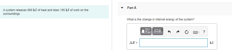 A system releases 690 kJ of heat and does 105 kJ of work on the
surroundings.
Part A
What is the change in internal energy of the system?
ΔΕΞ
ΑΣΦ
?
P
kJ