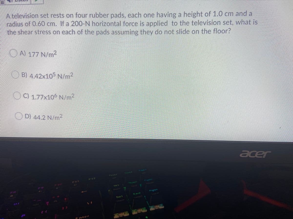 A television set rests on four rubber pads, each one having a height of 1.0 cm and a
radius of 0.60 cm. If a 200-N horizontal force is applied to the television set, what is
the shear stress on each of the pads assuming they do not slide on the floor?
O A) 177 N/m2
B) 4.42x105 N/m²
O
C) 1.77x106 N/m2
D) 44.2 N/m2
acer
Pauso
Prisc
Scrik
F12
F11
F10
Home
Ins
SREATH
End
UGG
Del
KEFFECT
WAVE#
P
Enter
