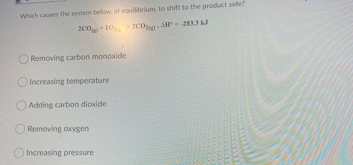 Which causes the system below, at equilibrium, to shift to the product side?
2C09) +10 >
2C0) , AH° = -283.3 kJ
O Removing carbon monoxide
O Increasing temperature
O Adding carbon dioxide
ORemoving oxygen
O Increasing pressure
