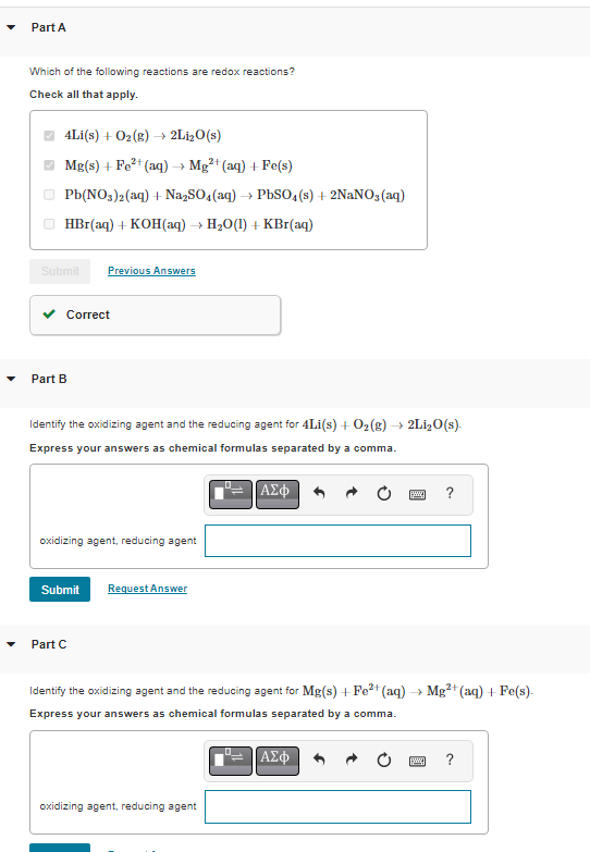 Part A
Which of the following reactions are redox reactions?
Check all that apply.
4Li(s) + O₂(g) →→ 2Li₂O(s)
Mg(s) + Fe²+ (aq) → Mg²+ (aq) + Fe(s)
Pb(NO3)2(aq) + Na₂SO4 (aq) → PbSO4(s) + 2NaNO3(aq)
HBr(aq) + KOH(aq) → H₂O(1) + KBr(aq)
Submit Previous Answers
Correct
Part B
Identify the oxidizing agent and the reducing agent for 4Li(s) + O₂(g) → 2Li₂O(s).
Express your answers as chemical formulas separated by a comma.
oxidizing agent, reducing agent
Submit
Part C
Request Answer
ΑΣΦ
oxidizing agent, reducing agent
Identify the oxidizing agent and the reducing agent for Mg(s) + Fe²+ (aq) → Mg²+ (aq) + Fe(s).
Express your answers as chemical formulas separated by a comma.
www. ?
ΑΣΦ