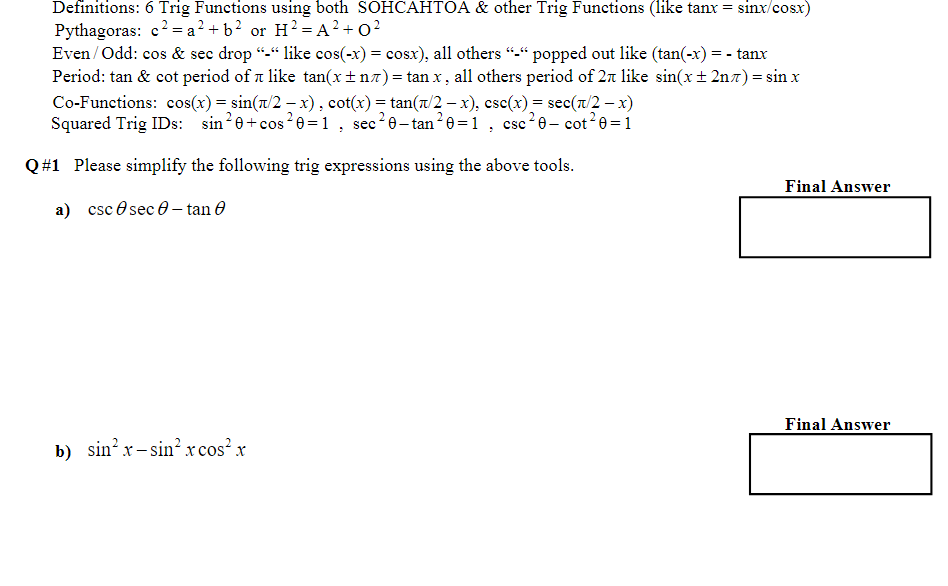 Definitions: 6 Trig Functions using both SOHCAHTOA & other Trig Functions (like tanx = sinx/cosx)
Pythagoras: c²=a²+ b² or H²=A²+0²
Even/Odd: cos & sec drop "-" like cos(-x) = cosx), all others "-" popped out like (tan(-x) = - tanx
Period: tan & cot period of like tan(x±n^)= tan x, all others period of 27 like sin(x±2n^) = sin x
Co-Functions: cos(x) = sin(x/2 − x), cot(x) = tan(x/2 − x), csc(x) = sec(π/2 − x)
Squared Trig IDs: sin ²0+ cos²0=1, sec²0-tan²0=1, csc²0- cot²0=1
Q#1 Please simplify the following trig expressions using the above tools.
a) csc sec - tan
b) sin²x-sin²x cos²x
Final Answer
Final Answer