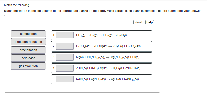 Match the following.
Match the words in the left column to the appropriate blanks on the right. Make certain each blank is complete before submitting your answer.
combustion
oxidation-reduction
precipitation
acid-base
gas evolution
N
3.
4.
5.
CH₂(g) +20₂(g) → CO₂(g) + 2H₂O(g)
Reset Help
H₂SO4(aq) + 2LiOH(aq) → 2H₂O(l) + Li₂SO4(aq)
: Mg(s) + Cu(NO3)2(aq) → Mg(NO3)2(aq) + Cu(s)
: 2HCl(aq) + (NH4)₂S(aq) → H₂S(g) + 2NH4Cl(aq)
: NaCl(aq) + AgNO3(aq) → AgCl(s) + NaNO3(aq)