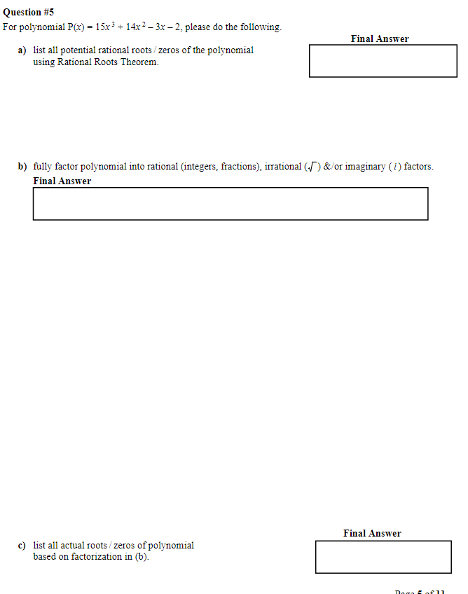 Question #5
For polynomial P(x) = 15x³ + 14x² − 3x − 2, please do the following.
a) list all potential rational roots/zeros of the polynomial
using Rational Roots Theorem.
Final Answer
b) fully factor polynomial into rational (integers, fractions), irrational (√) &/or imaginary (i) factors.
Final Answer
c) list all actual roots/zeros of polynomial
based on factorization in (b).
Final Answer
Dag 5 of 11