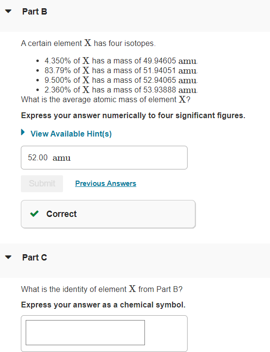 Part B
A certain element X has four isotopes.
• 4.350% of X has a mass of 49.94605 amu.
• 83.79% of X has a mass of 51.94051 amu.
• 9.500% of X has a mass of 52.94065 amu.
• 2.360% of X has a mass of 53.93888 amu.
What is the average atomic mass of element X?
Express your answer numerically to four significant figures.
► View Available Hint(s)
52.00 amu
Submit
Previous Answers
Correct
Part C
What is the identity of element X from Part B?
Express your answer as a chemical symbol.