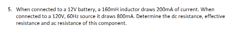 5. When connected to a 12V battery, a 160mH inductor draws 200mA of current. When
connected to a 120V, 60HZ source it draws 800mA. Determine the dc resistance, effective
resistance and ac resistance of this component.
