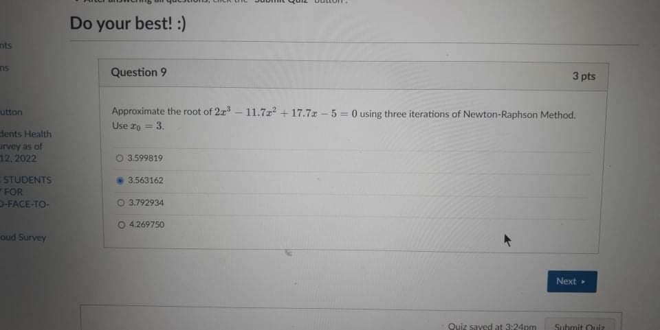 Do your best! :)
nts
n5
Question 9
3 pts
Approximate the root of 2r - 11.7r + 17.7x - 5 = 0 using three iterations of Newton-Raphson Method.
Use zo =3.
utton
dents Health
urvey as of
12, 2022
O 3.599819
STUDENTS
FOR
-FACE-TO-
3.563162
0 3.792934
04269750
oud Survey
Next
Quiz saved at 3:24pm
Suhmit Quiz
