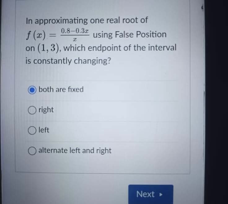 In approximating one real root of
0.8-0.3z
f (x) =
on (1, 3), which endpoint of the interval
is constantly changing?
using False Position
both are fixed
O right
O left
O alternate left and right
Next
