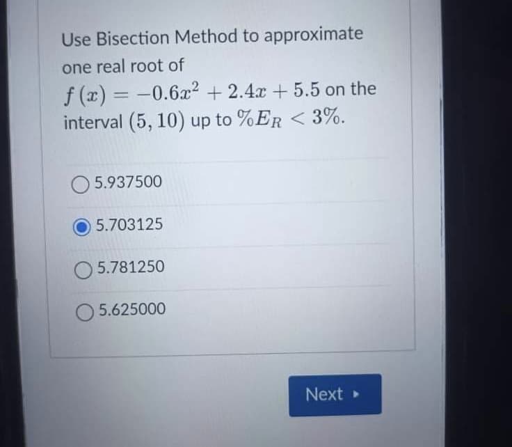 Use Bisection Method to approximate
one real root of
f (x) = -0.6x² + 2.4x + 5.5 on the
interval (5, 10) up to %ER < 3%.
%3D
O 5.937500
5.703125
O 5.781250
5.625000
Next
