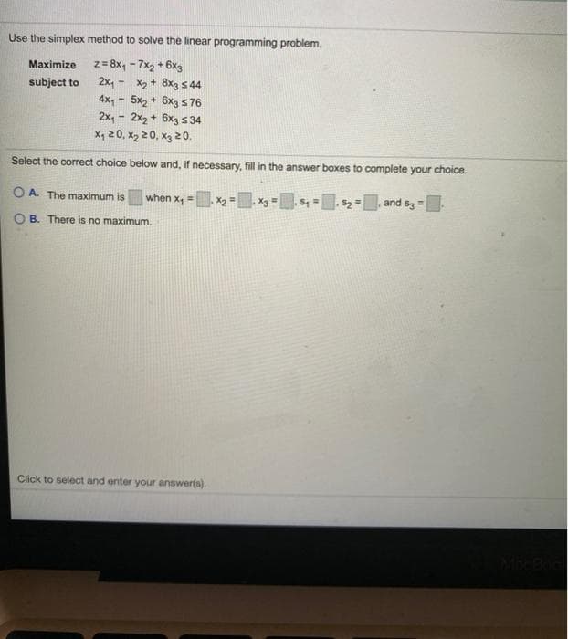 Use the simplex method to solve the linear programming problem.
z = 8x, - 7x2 + 6x3
2x, - X2 + 8x3 s 44
4x, 5x2 + 6x3 s 76
2x, - 2x2 + 6x3 s 34
X, 20, x2 20, x3 20.
Maximize
subject to
Select the correct choice below and, if necessary, fill in the answer boxes to complete your choice.
O A. The maximum is
when x, = x2 = X3= S, =
$2 =, and s3=
%3!
B. There is no maximum.
Click to select and enter your answer(s).
