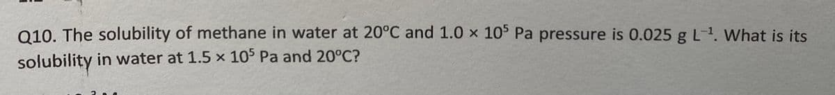 Q10. The solubility of methane in water at 20°C and 1.0 x 10 Pa pressure is 0.025 g L-1. What is its
solubility in water at 1.5 x 105 Pa and 20°C?
