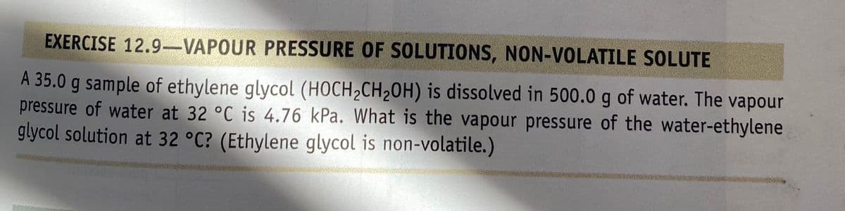 EXERCISE 12.9-VAPOUR PRESSURE OF SOLUTIONS, NON-VOLATILE SOLUTE
A 35.0 g sample of ethylene glycol (HOCH2CH20H) is dissolved in 500.0 g of water. The vapour
pressure of water at 32 °C is 4.76 kPa. What is the vapour pressure of the water-ethylene
glycol solution at 32 °C? (Ethylene glycol is non-volatile.)
