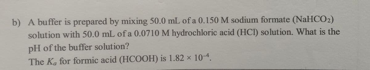 b) A buffer is prepared by mixing 50.0 mL of a 0.150 M sodium formate (NaHCO2)
solution with 50.0 mL of a 0.0710 M hydrochloric acid (HCl) solution. What is the
pH of the buffer solution?
The Ka for formic acid (HCOOH) is 1.82 x 10-4.
