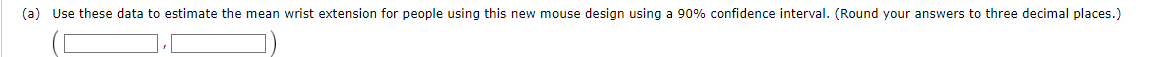 (a) Use these data to estimate the mean wrist extension for people using this new mouse design using a 90% confidence interval. (Round your answers to three decimal places.)
