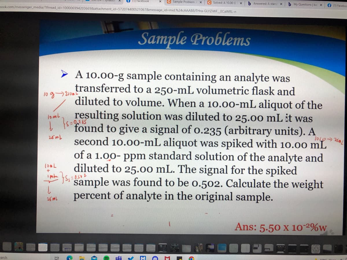 () Facebook
C Sample Problem:
C Solved: A 10.00 G
pook.com/messenger_media/?thread_id=100006994203669&attachment_id=5720744005210678emessage_id=mid.%24cAAAB8JTHra-GLYZIWE_ECAWRL-n
b Answered: A stand
b My Questions | ba
O (1) Faceboo
Sample Problems
> A 10.00-g sample containing an analyte was
transferred to a 250-mL volumetric flask and
diluted to volume. When a 10.00-mL aliquot of the
10 g20m
330,235
resulting solution was diluted to 25.00 mL it was
found to give a signal of o.235 (arbitrary units). A
lomL
25 mL
second 10.00-mL aliquot was spiked with 10.00 mL
of a 1.00- ppm standard solution of the analyte and
diluted to 25.00 mL. The signal for the spiked
* yss sample was found to be o.502. Calculate the weight
percent of analyte in the original sample.
- 0.5 2
25 ML
Ans: 5.50 x 10-2%w
earch
