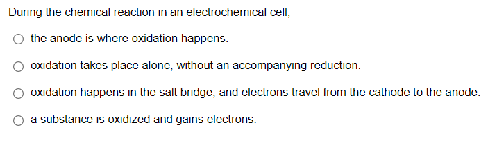 During the chemical reaction in an electrochemical cell,
the anode is where oxidation happens.
oxidation takes place alone, without an accompanying reduction.
oxidation happens in the salt bridge, and electrons travel from the cathode to the anode.
a substance is oxidized and gains electrons.
