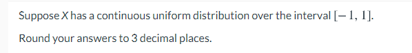 Suppose X has a continuous uniform distribution over the interval [-1, 1].
Round your answers to 3 decimal places.
