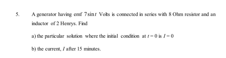 5.
A generator having emf 7sint Volts is connected in series with 8 Ohm resistor and an
inductor of 2 Henrys. Find
a) the particular solution where the initial condition at t= 0 is I= 0
b) the current, I after 15 minutes.
