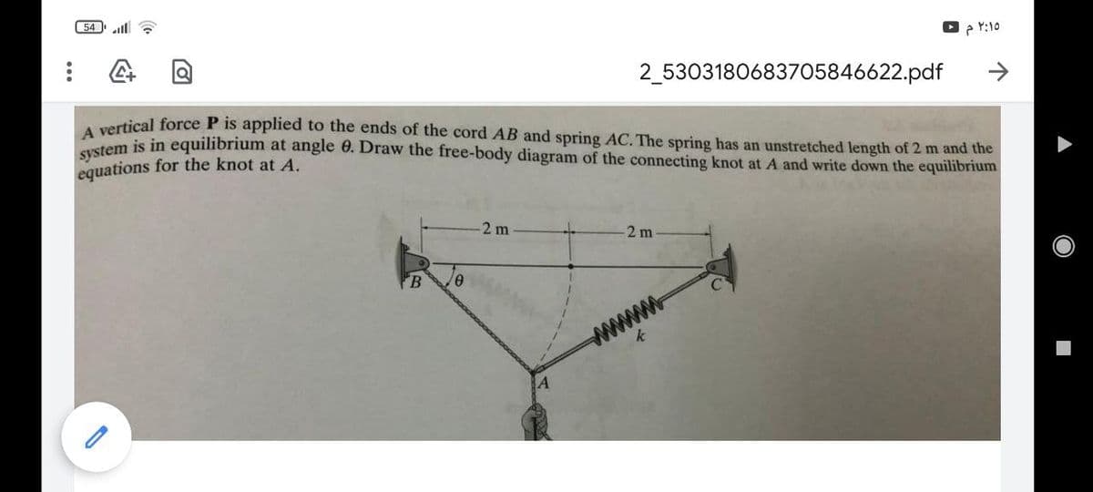 54 ll
Y:10
2_5303180683705846622.pdf
rtical force P is applied to the ends of the cord AB and spring AC. The spring has an unstretched length of 2 m and the
stem is in equilibrium at angle 0. Draw the free-body diagram of the connecting knot at A and write down the equilibrium
equations for the knot at A.
2 m
2 m
FB
