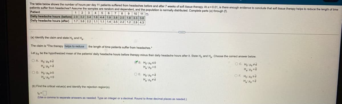 The table below shows the number of hours per day 11 patients suffered from headaches before and after 7 weeks of soft tissue therapy. At a = 0.01, is there enough evidence to conclude that soft tissue therapy helps to reduce the length of time
patients suffer from headaches? Assume the samples are random and dependent, and the population is normally distributed. Complete parts (a) through ().
Patient
Daily headache hours (before) 2.9 3.2 3.4 1.8
Dally headache hours (after)
1 2
3
4 5
10 11 P
3.8 2.5 1.8 3.3 3.8
1.2 2.9 4.3
6
7
8
9
4.4 1.8
1.7 3.6 2.2 1.1 1.1 1.4 3.5 2.2
(a) Identify the claim and state Ha and H
The claim is "The therapy helps to reduce
the length of time patients suffer from headaches."
Let Ha be the hypothesized mean of the patients' daily headache hours before therapy minus their daily headache hours after it. State Ho and H. Choose the correct answer below.
OA. Ho: H sd
B. Họ: H s0
OC. Họ: Had
H: >0
OD. Ho: Ha20
R= Prt:"H
OE Ho: Ha =d
OF. Ho: Hg zd
p> PH :"H
(b) Find the critical value(s) and identify the rejection region(s).
to -0
(Use a comma to separate answers as needed. Type an integer or a decimal. Round to three decimal places as needed.)
