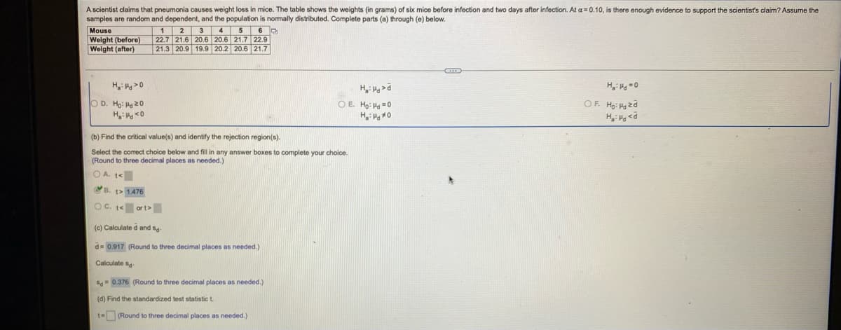 A scientist claims that pneumonia causes weight loss in mice. The table shows the weights (in grams) of six mice before infection and two days after infection. At a=0.10, is there enough evidence to support the scientist's claim? Assume the
samples are random and dependent, and the population is normally distributed. Complete parts (a) through (e) below.
Mouse
Weight (before)
Welght (after)
1 2 3 4 5
22.7 21.6 20.6 20.6 21.7 22.9
21.3 20.9 19.9 20.2 20.6 21.7
H: >0
O D. Ho: H20
OE Ho: H0
OF. Ha: H zd
0> PH :"H
(b) Find the critical value(s) and identify the rejection region(s).
Select the correct choice below and fill in any answer boxes to complete your choice.
(Round to three decimal places as needed.)
OA. te
B. t> 1476
OC. t<
or t>
(c) Calculate d and s
d= 0.917 (Round to three decimal places as needed.)
Calculate sg
S= 0.376 (Round to three decimal places as needed.)
(d) Find the standardized test statistic t.
t= (Round to three decimal places as needed.)
