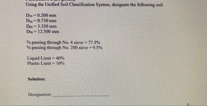 Using the Unified Soil Classification System, designate the following soil.
Dio = 0.200 mm
D30 = 0.730 mm
Deo=3.350 mm
Doo 12.500 mm
% passing through No. 4 sieve = 77.5%
% passing through No. 200 sieve = 9.5%
Liquid Limit - 40%
Plastic Limit = 10%
Solution:
Designation:
