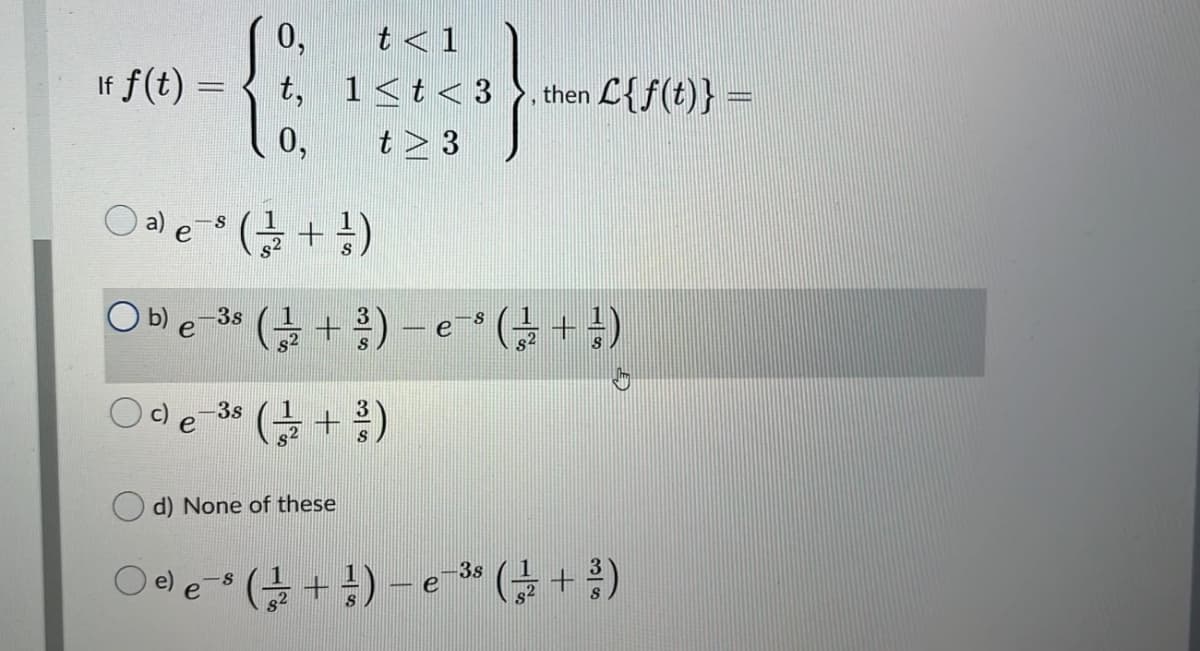 0,
t <1
If f(t) =
t, 1<t<3
. then L{f(t)} =
0,
t > 3
O ale ( +)
(+ ) - e * (; + })
b)
-3s
e
-3s
(을 + 루)
d) None of these
3s
e
