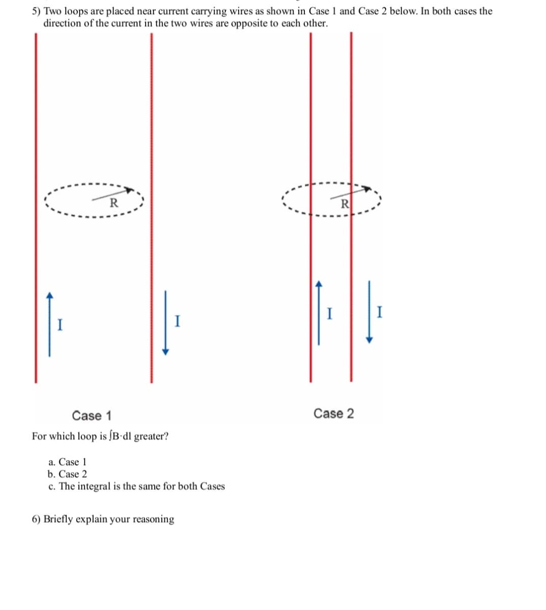 5) Two loops are placed near current carrying wires as shown in Case 1 and Case 2 below. In both cases the
direction of the current in the two wires are opposite to each other.
R
R
I
I
I
Case 1
Case 2
For which loop is [B•dl greater?
a. Case 1
b. Case 2
c. The integral is the same for both Cases
6) Briefly explain your reasoning
