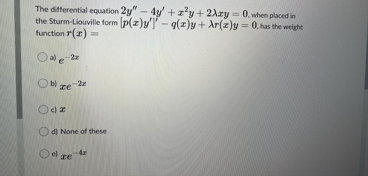 The differential equation 2y" – 4y' + x²y+ 2Axy= 0, when placed in
the Sturm-Liouville form p(x)y']' - q(x)y+ Ar(x)y = 0, has the weight
function r(x) =
O a) e
2x
-2x
O b) xe
O c) x
O d) None of these
-4x
O e) re
