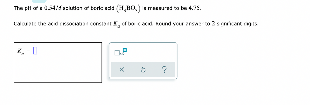 ### Calculating the Acid Dissociation Constant (\(K_a\)) of Boric Acid

The problem provides the following information:
- **Solution concentration**: 0.54 M (Molar)
- **Compound**: Boric acid (\(H_3BO_3\))
- **Measured pH**: 4.75

#### Task:
Calculate the acid dissociation constant (\(K_a\)) of boric acid. Round your answer to two significant digits.

#### Step-by-Step Solution:

1. **Determine the concentration of \(H^+\) ions** using the pH value.
   \[
   [H^+] = 10^{-\text{pH}} = 10^{-4.75}
   \]

2. **Express the concentration in scientific notation**.
   \[
   [H^+] \approx 1.78 \times 10^{-5} \, \text{M}
   \]

3. **Set up the expression for \(K_a\)**:
   For a weak acid \(HA\) dissociating into \(H^+\) and \(A^-\):
   \[
   K_a = \frac{[H^+][A^-]}{[HA]}
   \]
   Given that the concentration of \(H^+\) is equal to the concentration of \(A^-\) at equilibrium and the initial concentration of \(HA\) is reduced by the concentration of \(H^+\):
   \[
   \left[H_3BO_3\right] \approx [HA] = 0.54 \, \text{M} - [H^+] \approx 0.54 \, \text{M}
   \]

4. **Simplify the \(K_a\) expression**:
   \[
   K_a = \frac{(1.78 \times 10^{-5})^2}{0.54} = \frac{3.17 \times 10^{-10}}{0.54} \approx 5.87 \times 10^{-10}
   \]

### Completion:
After rounding to two significant digits, the acid dissociation constant \(K_a\) of boric acid is:
\[ K_a \approx 5.9 \times 10^{-10} \]

Here you should input the value for \(K_a\) as: 

\[ K_a = 5.