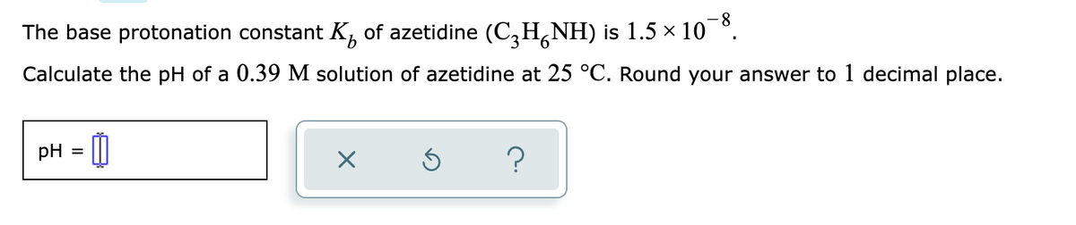 ### Calculating the pH of an Azetidine Solution

#### Problem Statement
The base protonation constant \( K_b \) of azetidine (\( C_3H_6NH \)) is \( 1.5 \times 10^{-8} \). Calculate the pH of a 0.39 M solution of azetidine at 25 °C. Round your answer to 1 decimal place.

#### Given Data
- \( K_b \) for azetidine (\( C_3H_6NH \)) = \( 1.5 \times 10^{-8} \)
- Concentration of azetidine (\( C_3H_6NH \)) = 0.39 M
- Temperature = 25 °C

#### Calculation Steps

1. **Identify the initial concentration and \( K_b \).**   
   Since azetidine is a base, we use the base dissociation constant (\( K_b \)) to find the hydroxide ion (\( OH^- \)) concentration.
   
2. **Set up the expression for \( K_b \).**
   \[
   K_b = \frac{[OH^-][C_3H_6NH_2^+]}{[C_3H_6NH]}
   \]
   Given that \( [C_3H_6NH] \) = 0.39 M initially and assuming \( x \) is the concentration of \( OH^- \) formed:
   \[
   K_b = \frac{x^2}{0.39 - x} \approx \frac{x^2}{0.39}
   \]
   The approximation assumes \( x \) is much smaller than the initial concentration.

3. **Solve for \( x \).**
   \[
   1.5 \times 10^{-8} = \frac{x^2}{0.39}
   \]
   \[
   x^2 = 1.5 \times 10^{-8} \times 0.39
   \]
   \[
   x^2 = 5.85 \times 10^{-9}
   \]
   \[
   x = \sqrt{5.85 \times 10^{-9}}
   \]
   \[
   x \approx 7.65 \times 10^{-5}
   \]
   Here, \( x \) represents