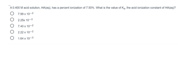 A 0.400 M acid solution, HA(aq), has a percent ionization of 7.50%. What is the value of Ka, the acid ionization constant of HA(aq)?
O 7.99 x 10-2
O 2.25x 10-3
O 7.40 x 10-2
O 2.22 x 10-2
O 1.64 x 10-3
