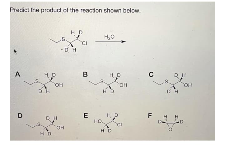 Predict the product of the reaction shown below.
H D
H2O
•DH
H D
H D
C
DH
S.
.S.
HO,
D.H
HO,
H D
DH
FHH
D D
E
H D
DH
HO
CI
HO.
H D
HD
B
A
