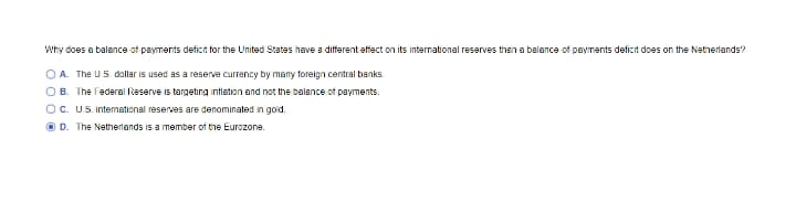 Why does a balance of payments deficit for the United States have a different effect on its international reserves then a balance of payments deficit does on the Netherlands?
OA. The U.S. dollar is used as a reserve currency by many foreign central banks.
OB. The Federal Reserve is targeting intlation and not the balance of payments.
Oc. U.S. intemational reserves are denominated in goid.
O D. The Netherlands is a member of the Eurozone.
