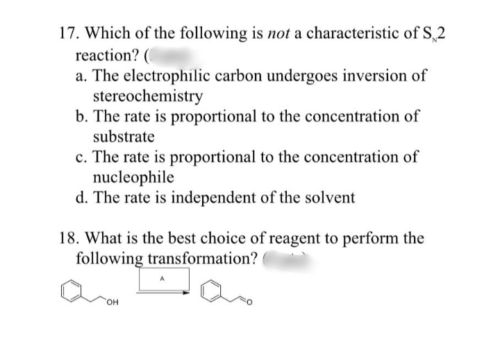 17. Which of the following is not a characteristic of S,2
reaction? (
a. The electrophilic carbon undergoes inversion of
stereochemistry
b. The rate is proportional to the concentration of
substrate
c. The rate is proportional to the concentration of
nucleophile
d. The rate is independent of the solvent
18. What is the best choice of reagent to perform the
following transformation?
он
