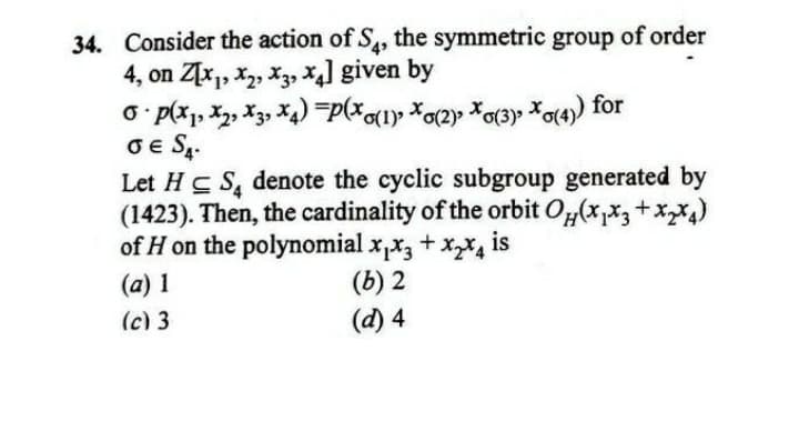 34. Consider the action of S, the symmetric group of order
4, on Z[x,, x2, X3, X4] given by
Oe S,.
Let Hc S, denote the cyclic subgroup generated by
(1423). Then, the cardinality of the orbit O,(x,x3+xx)
of H on the polynomial x,x, + x,X4 is
(a) 1
(c) 3
(b) 2
(d) 4
