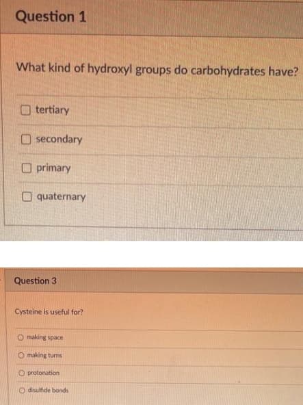 Question 1
What kind of hydroxyl groups do carbohydrates have?
tertiary
O secondary
O primary
O quaternary
Question 3
Cysteine is useful for?
O making space
O making turns
O protonation
O disulfide bonds
