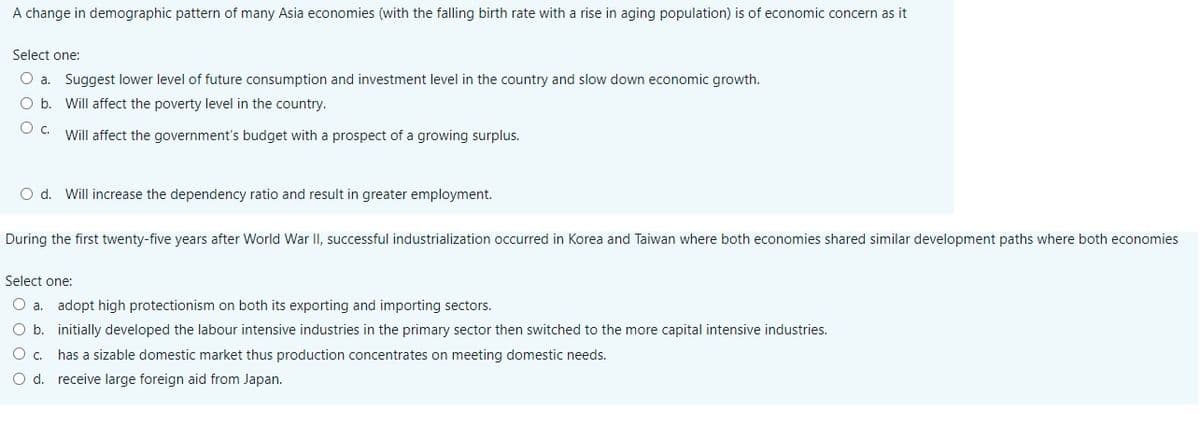 A change in demographic pattern of many Asia economies (with the falling birth rate with a rise in aging population) is of economic concern as it
Select one:
O a. Suggest lower level of future consumption and investment level in the country and slow down economic growth.
O b. Will affect the poverty level in the country.
Will affect the government's budget with a prospect of a growing surplus.
O d. Will increase the dependency ratio and result in greater employment.
During the first twenty-five years after World War II, successful industrialization occurred in Korea and Taiwan where both economies shared similar development paths where both economies
Select one:
O a. adopt high protectionism on both its exporting and importing sectors.
O b. initially developed the labour intensive industries in the primary sector then switched to the more capital intensive industries.
Oc.
has a sizable domestic market thus production concentrates on meeting domestic needs.
O d. receive large foreign aid from Japan.
