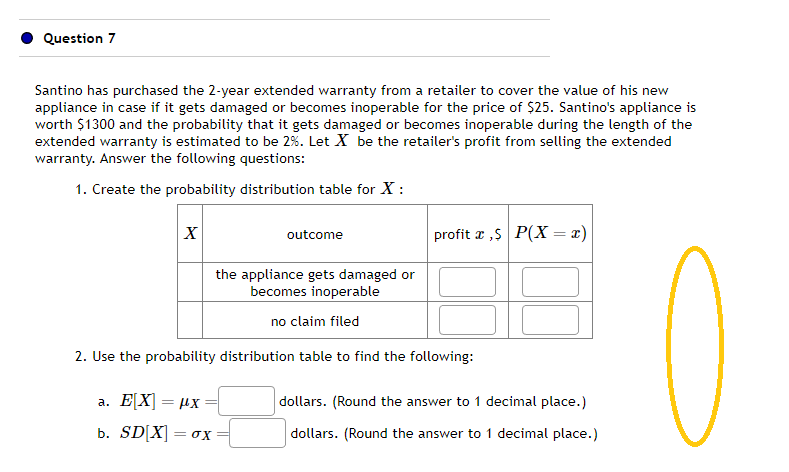 Question 7
Santino has purchased the 2-year extended warranty from a retailer to cover the value of his new
appliance in case if it gets damaged or becomes inoperable for the price of $25. Santino's appliance is
worth $1300 and the probability that it gets damaged or becomes inoperable during the length of the
extended warranty is estimated to be 2%. Let X be the retailer's profit from selling the extended
warranty. Answer the following questions:
1. Create the probability distribution table for X:
X
outcome
a. E[X] = μx
b. SD[X] = 0X
profit ,$ P(X= x)
the appliance gets damaged or
becomes inoperable
no claim filed
2. Use the probability distribution table to find the following:
dollars. (Round the answer to 1 decimal place.)
dollars. (Round the answ
nswer to 1 decimal place.)