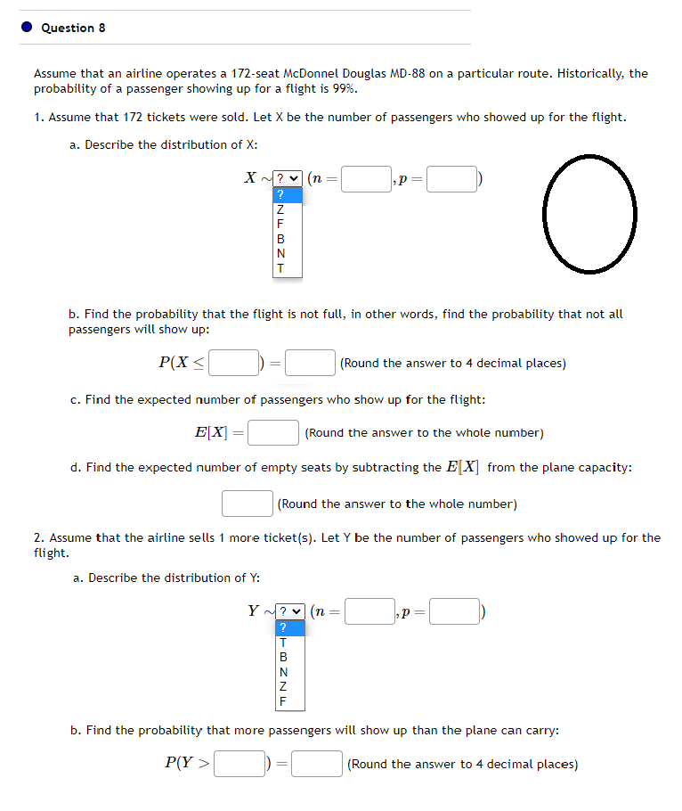 Question 8
Assume that an airline operates a 172-seat McDonnel Douglas MD-88 on a particular route. Historically, the
probability of a passenger showing up for a flight is 99%.
1. Assume that 172 tickets were sold. Let X be the number of passengers who showed up for the flight.
a. Describe the distribution of X:
X ~?
?
NFBZT
(n
a. Describe the distribution of Y:
b. Find the probability that the flight is not full, in other words, find the probability that not all
passengers will show up:
P(X ≤
P
c. Find the expected number of passengers who show up for the flight:
E[X]
(Round the answer to the whole number)
d. Find the expected number of empty seats by subtracting the E[X] from the plane capacity:
Y ~? (n
TBNNF
(Round the answer to the whole number)
2. Assume that the airline sells 1 more ticket (s). Let Y be the number of passengers who showed up for the
flight.
O
=
(Round the answer to 4 decimal places)
P= =
b. Find the probability that more passengers will show up than the plane can carry:
P(Y>
(Round the answer to 4 decimal places)