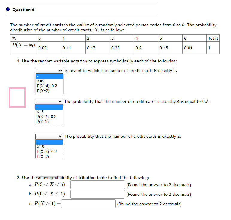 Question 6
The number of credit cards in the wallet of a randomly selected person varies from 0 to 6. The probability
distribution of the number of credit cards, X, is as follows:
0
1
2
3
0.03
0.17
Xi
P(X = x₂)
X=5
P(X=4)=0.2
P(X=2)
|X=5
P(X=4)=0.2
P(X=2)
0.11
X=5
P(X=4)=0.2
P(X=2)
0.33
4
1. Use the random variable notation to express symbolically each of the following:
An event in which the number of credit cards is exactly 5.
0.2
=
5
0.15
2. Use the above probability distribution table to find the following:
a. P(3 < X < 5)
b. P(0 < X < 1)
c. P(X > 1)
The probability that the number of credit cards is exactly 2.
6
The probability that the number of credit cards is exactly 4 is equal to 0.2.
0.01
(Round the answer to 2 decimals)
(Round the answer to 2 decimals)
(Round the answer to 2 decimals)
Total
1