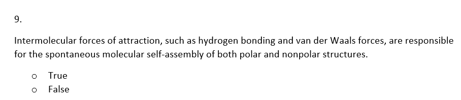 9.
Intermolecular forces of attraction, such as hydrogen bonding and van der Waals forces, are responsible
for the spontaneous molecular self-assembly of both polar and nonpolar structures.
o
O
True
False