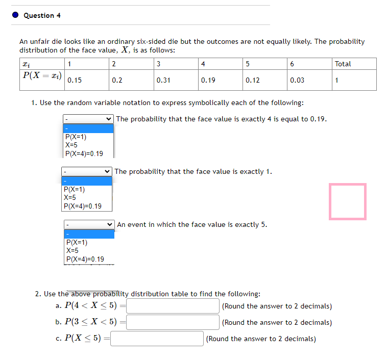 Question 4
An unfair die looks like an ordinary six-sided die but the outcomes are not equally likely. The probability
distribution of the face value, X, is as follows:
1
2
3
Xi
P(X = x₁)
0.15
P(X=1)
|X=5
|P(X=4)=0.19
P(X=1)
|X=5
P(X=4)=0.19
0.2
P(X=1)
|X=5
P(X-4)=0.19
0.31
4
0.19
5
0.12
1. Use the random variable notation to express symbolically each of the following:
The probability that the face value is exactly 4 is equal to 0.19.
The probability that the face value is exactly 1.
An event in which the face value is exactly 5.
6
2. Use the above probability distribution table to find the following:
a. P(4 < X < 5) =
b. P(3 < X < 5) =
c. P(X ≤ 5)
0.03
(Round the answer to 2 decimals)
(Round the answer to 2 decimals)
(Round the answer to 2 decimals)
Total
1