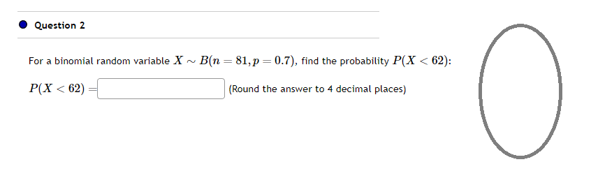 Question 2
For a binomial random variable X~ B(n = 81, p = 0.7), find the probability P(X < 62):
P(X < 62)
(Round the answer to 4 decimal places)
O