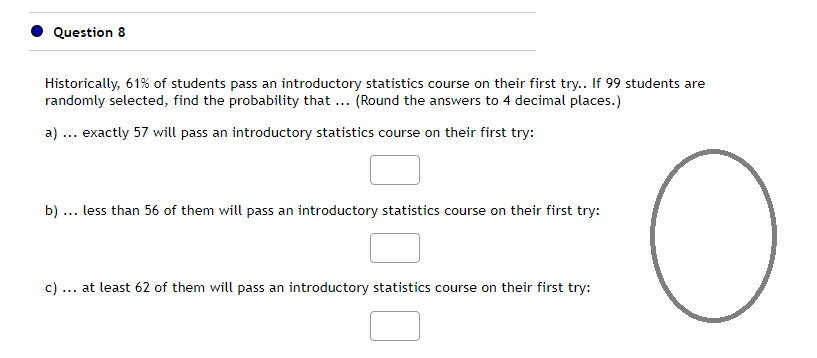 Question 8
Historically, 61% of students pass an introductory statistics course on their first try.. If 99 students are
randomly selected, find the probability that ... (Round the answers to 4 decimal places.)
a) ... exactly 57 will pass an introductory statistics course on their first try:
b) less than 56 of them will pass an introductory statistics course on their first try:
c) ... at least 62 of them will pass an introductory statistics course on their first try:
O