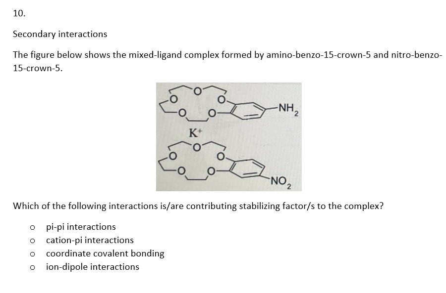 10.
Secondary interactions
The figure below shows the mixed-ligand complex formed by amino-benzo-15-crown-5 and nitro-benzo-
15-crown-5.
K+
-NH₂
-NO ₂
Which of the following interactions is/are contributing stabilizing factor/s to the complex?
opi-pi interactions
ocation-pi interactions
O coordinate covalent bonding
O ion-dipole interactions