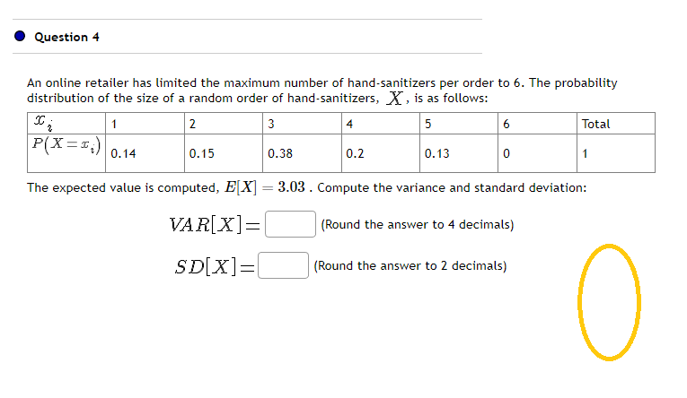 Question 4
An online retailer has limited the maximum number of hand-sanitizers per order to 6. The probability
distribution of the size of a random order of hand-sanitizers, X, is as follows:
2
3
5
1
P(X=25) 2.14
0.15
0.38
4
0.2
0.13
6
0
Total
(Round the answer to 2 decimals)
1
The expected value is computed, E[X] =3.03. Compute the variance and standard deviation:
VAR[X] =
(Round the answer to 4 decimals)
SD[X] =
O