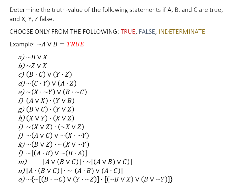 Determine the truth-value of the following statements if A, B, and C are true;
and X, Y, Z false.
CHOOSE ONLY FROM THE FOLLOWING: TRUE, FALSE, INDETERMINATE
Example: ~AVB = TRUE
a) ~BVX
b) ~Z V X
c) (B.C) V (Y.Z)
d)~(C.Y) V (A - Z)
e) ~ (X · ~Y) V (B · ~C)
f) (AVX). (Y V B)
g) (BVC) (Y V Z)
h) (XVY) (X V Z)
i) ~(XVZ)· (~X V Z)
j) ~(AVC) V ~(X· ~Y)
k) ~(B V Z) · ~(XV ~Y)
1) ~[(A·B) V ~(B.A)]
m)
[AV (B V C)] ~[(A V B) V C)]
n) [A. (Bv C)] ~[(A · B) V (A · C)]
o) ~{~[(B · ~C) v (Y · ~Z)] · [(~B v X) v (B v ~Y)]}